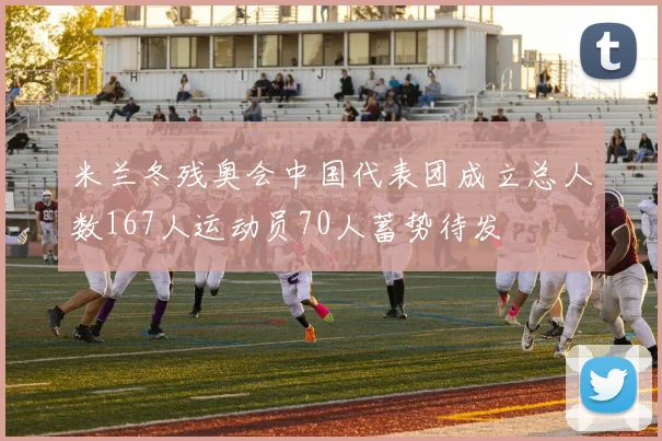 米兰冬残奥会中国代表团成立总人数167人运动员70人蓄势待发