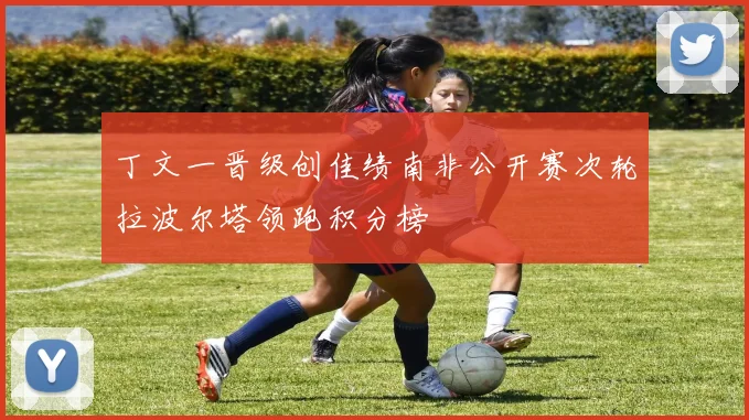 丁文一晋级创佳绩南非公开赛次轮拉波尔塔领跑积分榜