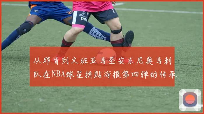 从邓肯到文班亚马圣安东尼奥马刺队在NBA球星拼贴海报第四弹的传承