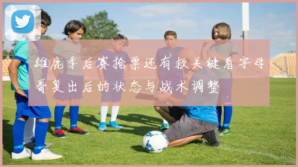 雄鹿季后赛抢票还有救关键看字母哥复出后的状态与战术调整