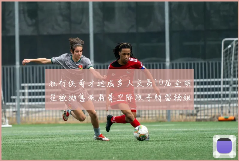 独行侠奇才达成多人交易10届全明星被抛售浓眉哥空降联手特雷杨组新巨头
