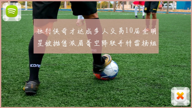 独行侠奇才达成多人交易10届全明星被抛售浓眉哥空降联手特雷杨组新巨头