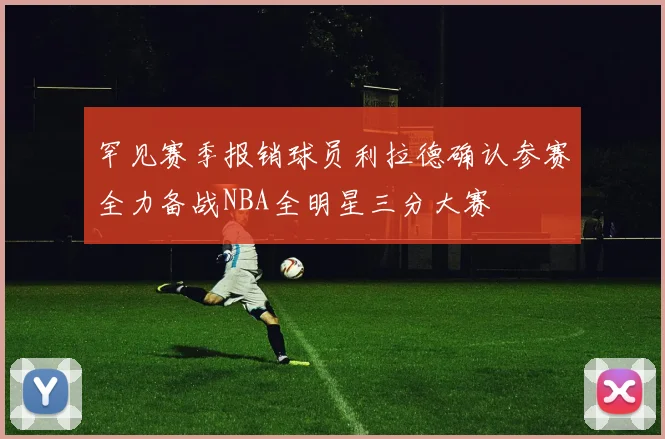 罕见赛季报销球员利拉德确认参赛全力备战NBA全明星三分大赛