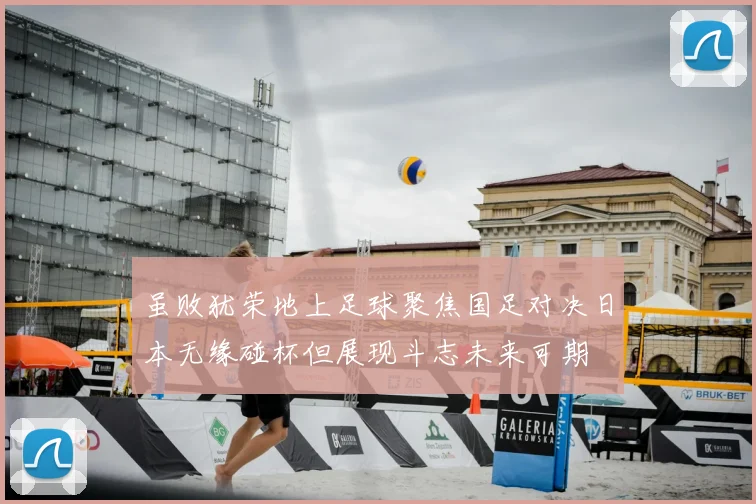 虽败犹荣地上足球聚焦国足对决日本无缘碰杯但展现斗志未来可期