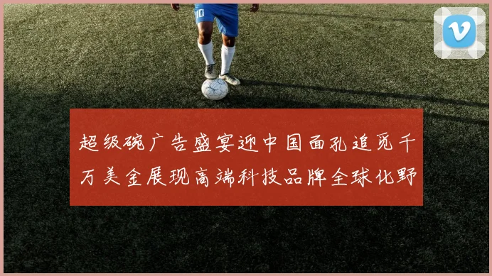 超级碗广告盛宴迎中国面孔追觅千万美金展现高端科技品牌全球化野心