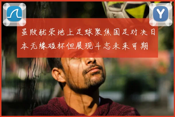 虽败犹荣地上足球聚焦国足对决日本无缘碰杯但展现斗志未来可期