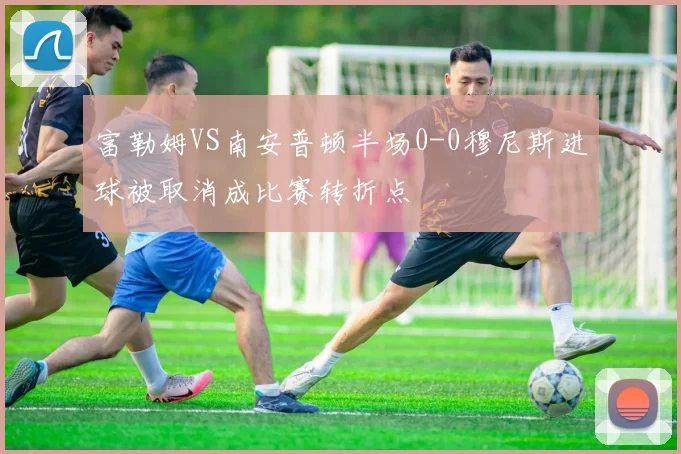 富勒姆VS南安普顿半场0-0穆尼斯进球被取消成比赛转折点
